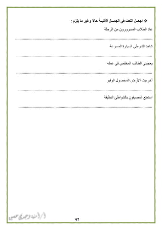 97
‫يلزم‬ ‫ما‬ ‫وغير‬ ‫حاال‬ ‫اآلتيــة‬ ‫الجمـــل‬ ‫فى‬ ‫النعت‬ ‫اجعــل‬:
‫الرحلة‬ ‫من‬ ‫المسرورون‬ ‫الطالب‬ ‫عاد‬
..............................................................................................................................
‫المسرعة‬ ‫السيارة‬ ‫الشرطى‬ ‫شاهد‬
.............................................................................................................................
‫عمله‬ ‫فى‬ ‫المخلص‬ ‫الطالب‬ ‫يعجبنى‬
.............................................................................................................................
‫الوفير‬ ‫المحصول‬ ‫األرض‬ ‫أخرجت‬
............................................................................................................................
‫النظيفة‬ ‫بالشواطئ‬ ‫المصيفون‬ ‫استمتع‬
...........................................................................................................................
 