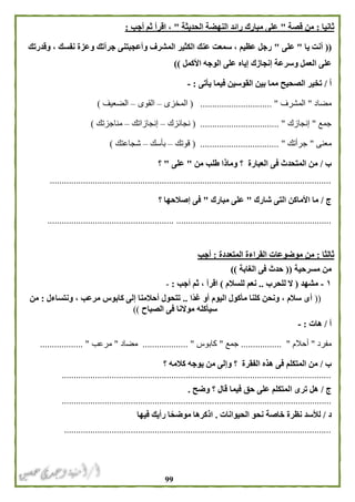 99
‫ثانيا‬:‫قصة‬ ‫من‬"‫الحديثة‬ ‫النهضة‬ ‫رائد‬ ‫مبارك‬ ‫على‬"‫أجب‬ ‫ثم‬ ‫اقرأ‬ ،:
((‫يا‬ ‫أنت‬"‫على‬"‫وقدرتك‬ ، ‫نفسك‬ ‫وعزة‬ ‫جرأتك‬ ‫وأعجبتنى‬ ‫المشرف‬ ‫الكثير‬ ‫عنك‬ ‫سمعت‬ ، ‫عظيم‬ ‫رجل‬
‫وسرع‬ ‫العمل‬ ‫على‬‫األكمل‬ ‫الوجه‬ ‫على‬ ‫إياه‬ ‫إنجازك‬ ‫ة‬))
‫أ‬/‫يأتى‬ ‫فيما‬ ‫القوسين‬ ‫بين‬ ‫مما‬ ‫الصحيح‬ ‫تخير‬:-
‫مضاد‬"‫المشرف‬( .............................. "‫المخزى‬–‫القوى‬–‫الضعيف‬)
‫جمع‬"‫إنجازك‬( ................................. "‫نجائزك‬–‫إنجازاتك‬–‫مناجزتك‬)
‫معنى‬"‫جرأتك‬"( .................................‫قوتك‬–‫بأسك‬–‫شجاعتك‬)
‫ب‬/‫العبارة‬ ‫فى‬ ‫المتحدث‬ ‫من‬‫؟‬‫من‬ ‫طلب‬ ‫وماذا‬"‫على‬"‫؟‬
......................................................................................................................
‫ج‬/‫شارك‬ ‫التى‬ ‫األماكن‬ ‫ما‬"‫مبارك‬ ‫على‬"‫؟‬ ‫إصالحها‬ ‫فى‬
......................................................................................................................
‫ثالثا‬:‫المتعددة‬ ‫القراءة‬ ‫موضوعات‬ ‫من‬:‫أجب‬
‫مسرحية‬ ‫من‬((‫الغابة‬ ‫فى‬ ‫حدث‬))
١-‫مشهد‬(‫للحرب‬ ‫ال‬..‫للسالم‬ ‫نعم‬)‫أجب‬ ‫ثم‬ ، ‫اقرأ‬:-
((‫ًا‬‫د‬‫غ‬ ‫أو‬ ‫اليوم‬ ‫مأكول‬ ‫كلنا‬ ‫ونحن‬ ، ‫سالم‬ ‫أى‬..‫ونتساءل‬ ، ‫مرعب‬ ‫كابوس‬ ‫إلى‬ ‫أحالمنا‬ ‫تتحول‬:‫من‬
‫الصباح‬ ‫فى‬ ‫موالنا‬ ‫سيأكله‬))
‫أ‬/‫هات‬:-
‫مفرد‬"‫أحالم‬".................‫جمع‬"‫كابوس‬................... "‫مضاد‬"‫مرعب‬.................. "
‫ب‬/‫الفقرة‬ ‫هذه‬ ‫فى‬ ‫المتكلم‬ ‫من‬‫؟‬‫؟‬ ‫كالمه‬ ‫يوجه‬ ‫من‬ ‫وإلى‬
.................................................................................................................
‫ج‬/‫وضح‬ ‫؟‬ ‫قال‬ ‫فيما‬ ‫حق‬ ‫على‬ ‫المتكلم‬ ‫ترى‬ ‫هل‬.
.................................................................................................................
‫د‬/‫الحيوانات‬ ‫نحو‬ ‫خاصة‬ ‫نظرة‬ ‫لألسد‬.‫فيها‬ ‫رأيك‬ ‫ا‬ً‫موضح‬ ‫اذكرها‬
................................................................................................................
 