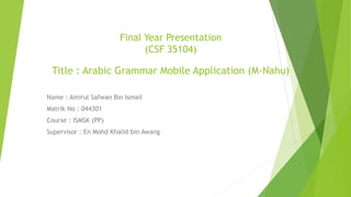 Final Year Presentation
(CSF 35104)
Title : Arabic Grammar Mobile Application (M-Nahu)
Name : Amirul Safwan Bin Ismail
Matrik No : 044301
Course : ISMSK (PP)
Supervisor : En Mohd Khalid bin Awang
 