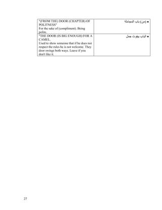 "(FROM THE) DOOR (CHAPTER) OF               ‫• )ﻣﻦ( ﺑﺎب اﻟﻤﺠﺎﻣﻠﺔ‬
     POLITNESS"
     For the sake of (compliment). Being
     polite.
     "THE DOOR (IS BIG ENOUGH) FOR A              ‫• اﻟﺒﺎب ﺑﻴﻔﻮت ﺟﻤﻞ‬
     CAMEL.
     Used to show someone that if he does not
     respect the rules he is not welcome. They
     door swings both ways. Leave if you
     don't like it.




27
 