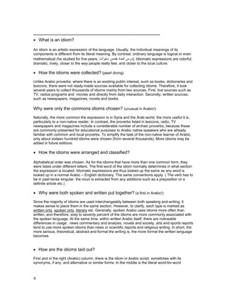 -------------------------------------------------------------------------------------
• What is an idiom?

An idiom is an artistic expression of the language. Usually, the individual meanings of its
components is different from its literal meaning. By contrast, ordinary language is logical or even
mathematical (he studied for five years, ‫ .)درس ﻟﻤﺪة ﺧﻤﺲ ﺳﻨﻮات‬Idiomatic expressions are colorful,
dramatic, lively, closer to the way people really feel, and closer to the local culture.

• How the idioms were collected? (pearl diving)
Unlike Arabic proverbs, where there is an existing public interest, such as books, dictionaries and
lexicons, there were not ready-made sources available for collecting idioms. Therefore, it took
several years to collect thousands of idioms mainly from two sources. First, live sources such as
TV, radios programs and movies and directly from daily interaction. Secondly, written sources,
such as newspapers, magazines, novels and books.

Why were only the commons idioms chosen? (unusual in Arabic!)
Naturally, the more common the expression is in Syria and the Arab world, the more useful it is,
particularly to a non-native reader. In contrast, the proverbs listed in lexicons, radio, TV
newspapers and magazines include a considerable number of archaic proverbs, because these
are commonly presented for educational purposes to Arabic native speakers who are already
familiar with common and local proverbs. To simplify the task of the non-native learner of Arabic,
only about sixteen hundred idioms were chosen (from several thousands). More idioms may be
added in future editions.

• How the idioms were arranged and classified?

Alphabetical order was chosen. As for the idioms that have more than one common form, they
were listed under different letters. The first word of the idiom normally determines in what section
the expression is located. Idiomatic expressions are thus looked up the same as any word is
looked up in a normal Arabic – English dictionary. The same conventions apply. ( The verb has to
be in past tense singular, the noun is extracted from any additions such as a preposition or a
definite article etc.) .

• Why were both spoken and written put together? (a first in Arabic!)
Since the majority of idioms are used interchangeably between both speaking and writing, it
makes sense to place them in the same section. However, to clarify, each type is marked as
written only, spoken only, literary etc. Generally, spoken Arabic uses idioms more often than
written, and therefore, sixty to seventy percent of the idioms are more commonly associated with
the spoken language. At the same time, within written Arabic itself, there are noticeable
differences in usage: news commentary and analysis, novels and society, arts and sports reports
tend to use more spoken idioms than news or scientific reports and religious writing. In short, the
more serious, theoretical, abstract and formal the writing is, the more formal the written language
becomes.


• How are the idioms laid out?
First and in the right (Arabic) column, there is the idiom in Arabic script, sometimes with its
synonyms, if any, and alternative or similar forms. In the middle is the literal word-for-word



4
 