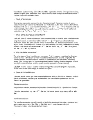 translation in English. Finally, to the left is found the explanation in terms of the general meaning,
the best situation when the idiom is used, historical and cultural background interpretation and, if
it exists, the English equivalent idiom.

• Kinds of synonyms

Synonymous expression are meant to give the same or nearly the same meaning. In some
cases, the synonym is easier to understand, and in other cases, it is more common. Sometimes,
the same words can be used in a different order e.g. ‫ ﺑﺎﻟﻪ ﻣﺸﻐﻮل- ﻣﺸﻐﻮل ﺑﺎﻟﻪ‬or the same words are
used in a slightly different form (e.g. verb instead of adjective) ‫ اﻧﺸﻐﻞ ﺑﺎﻟﻲ‬or merely a different
preposition e.g. ‫.ﺑﺎﻟﺴﺮاء واﻟﻀﺮاء- ﻓﻲ اﻟﺴﺮاء واﻟﻀﺮاء‬

• What is the alternative-similar form?
Often, the same or similar expression is used in different parts of the Arab world. The differences
range from accent, an alternate or added letter (‫ ,)ق، ذ، ج، ث، ك‬or use with an alternate
preposition. This is due to the cultural, ethnic, environmental and dialectical complexities of the
region. In fact, a relatively minor variation in accent or spelling can make the expression look very
different to the learner. For example ‫ ﺑﺪك اﻟﺤﻖ وﻻ اﺑﻦ ﻋﻤﻪ‬Syrian, ‫ ﻋﺎﻳﺰ اﻟﺤﻖ وﻻ اﺑﻦ عﻣﻪ‬Egyptian
and ‫ ﺗﺮﻳﺪ اﻟﺤﻖ وﻻ اﺑﻦ ﻋﻤﻪ‬Bedouin.

• Why the literal translation?
The advantages of literal translation are numerous. First, it increases vocabulary by allowing a
learner to make a direct word for word translation and comparison. Second, it highlights the
contrast between the direct (original) meaning of the expression and the indirect (idiomatic)
sense. Third, it opens doors to the moral values and way of thinking of native-speakers. It helps
to underline cultural factors: what the people consider persuasive, funny or sacred.

Caution: In some cases, a word for word rendering of the Arabic into English is impossible,
usually because the words simply do not exist in English.

• Several kinds of idioms

There are regular idioms and there are special idioms in terms of structure or meaning. Those of
special structure are the dialogue expressions, the narrative expressions and the
rhetorical questions.
Dialogue expressions

Very common in Arabic, these typically require a formulaic response to a question, for example.

Two roles are required, e.g. ‫ ﺑﺪك اﻟﺤﻖ وﻻ اﺑﻦ ﻋﻤﻪ؟‬The listener should reply saying ‫ اﻟﺤﻖ‬or ‫ﻃﺒﻌﺎ‬
                                                                                           ً
‫.اﻟﺤﻖ‬

Narrative expressions

The narrative expression normally consists of two to four sentences that make a very short story
which makes a point, e.g. ‫( ﺑﻘﻮل ﺗﻮر ﺑﻴﻘﻮل اﺣﻠﺒﻪ‬I tell him it’s a bull, he says milk him!
This means he does not understand what I mean).




5
 