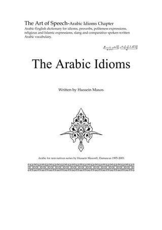 The Art of Speech-Arabic Idioms Chapter
Arabic-English dictionary for idioms, proverbs, politeness expressions,
religious and Islamic expressions, slang and comparative spoken-written
Arabic vocabulary.


                                                             


    The Arabic Idioms
                        Written by Hussein Maxos




         Arabic for non-natives series by Hussein Maxos©, Damascus 1995-2003.


  ;;;;;;;;;;;;;;
 