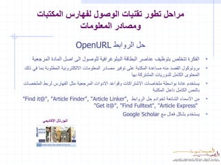 ‫مراحل تطور تقنيات الوصول لفهارس المكتبات‬
                  ‫ومصادر المعلومات‬
                              ‫حل الروابط ‪OpenURL‬‬
    ‫• الفكرة تتخلص بتوظيف عناصر البطاقة الببلوغرافية للوصول الى اصل المادة المرجعية‬
‫• بروتوكول القصد منه مساعدة المكتبة على توفير مصادر المعلومات االلكلترونية المطلوبة بما في ذلك‬
                                                      ‫المحتوى الكامل للدوريات المشتركة بها‬
‫يستخدم عادة بواسطة ملخاصات االشتراكات وقواعد االدوات المرجعية مثل الفهارس لربط الملخصات‬      ‫•‬
                                                                ‫بالنص الكامل داحل المكتبة‬
‫من االسماء الشائعة لخوادم حل الروابط ,"‪"Find it@", "Article Finder", "Article Linker‬‬         ‫•‬
                               ‫“‪"Get it@", "Find Fulltext", "Article Express‬‬
                                                  ‫يستخدم بشكل فعال مع ‪Google Scholar‬‬         ‫•‬
         ‫البورتال األكاديمي‬
 