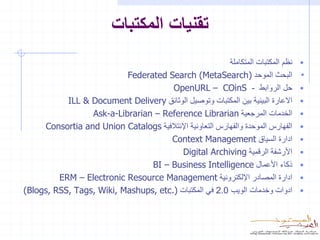 ‫تقنيات المكتبات‬
                                                          ‫نظم المكتبات المتكاملة‬   ‫•‬
                          ‫البحث الموحد )‪Federated Search (MetaSearch‬‬               ‫•‬
                                      ‫حل الروابط - ‪OpenURL – COinS‬‬                 ‫•‬
           ‫االعارة البينية بين المكتبات وتوصيل الوثائق ‪ILL & Document Delivery‬‬     ‫•‬
                 ‫الخدمات المرجعية ‪Ask-a-Librarian – Reference Librarian‬‬            ‫•‬
     ‫الفهارس الموحدة والفهارس التعاونية اإلئتالفية ‪Consortia and Union Catalogs‬‬    ‫•‬
                                     ‫ادارة السياق ‪Context Management‬‬               ‫•‬
                                          ‫األرشفة الرقمية ‪Digital Archiving‬‬        ‫•‬
                                ‫ذكاء األعمال ‪BI – Business Intelligence‬‬            ‫•‬
         ‫ادارة المصادر اإللكترونية ‪ERM – Electronic Resource Management‬‬            ‫•‬
‫ادوات وخدمات الويب 0.2 في المكتبات ).‪(Blogs, RSS, Tags, Wiki, Mashups, etc‬‬         ‫•‬
 