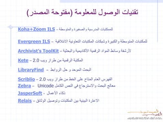 ‫تقنيات الوصول للمعلومة (مفتوحة المصدر)‬
‫للممكتبات المدرسية والصغيرة والمتوسطة – ‪Koha+Zoom ILS‬‬

‫‪Evergreen ILS‬‬         ‫–‬   ‫للمكتبات المتوسطة والكبيرة وشبكات المكتبات التعاونية االئتالفية‬

‫ألرشفة وسائط المواد الرقمية األكاديمية والبحثية – ‪Archivist’s ToolKit‬‬

‫المكتبة الرقمية من طراز ويب 0.2 – ‪Kete‬‬

‫‪LibraryFind‬‬       ‫–‬   ‫البحث الموحد و حل الروابط‬

‫الفهرس العام المتاح على الخط من طراز ويب 0.2 – ‪Scriblio‬‬
‫معالج البحث واالسترجاع في النص الكامل ‪Zebra – Unicode‬‬
‫ذكاء األعمال - ‪JasperSoft‬‬
‫االعارة البينية بين المكتبات وتوصيل الوثائق – ‪Relais‬‬
 
