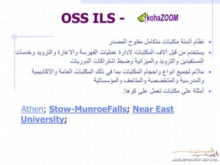 ‫- ‪OSS ILS‬‬
                                      ‫نظام أتمتة مكتبات متكامل مفتوح المصدر‬     ‫•‬
‫يستخدم من قبل آالف المكتبات الدارة عمليات الفهرسة واالعارة والتزويد وخدمات‬      ‫•‬
                      ‫المستفيدين والتزويد والميزانية وضبط اشتراكات الدوريات‬
     ‫مالئم لجميع انواع واحجام المكتبات بما في ذلك المكتبات العامة واالكاديمية‬   ‫•‬
                                ‫والمدرسية والمتخصصة والمتاحف والمؤسساتية‬
                                            ‫أمثلة على مكتبات تعمل على كوها:‬     ‫•‬

  ‫‪Athen; Stow-MunroeFalls; Near East‬‬
  ‫;‪University‬‬
 
