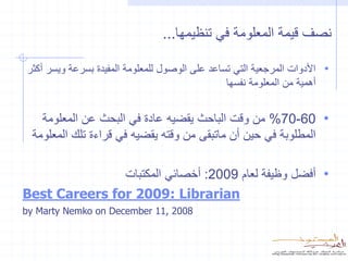 ‫نصف قيمة المعلومة في تنظيمها...‬

‫• األدوات المرجعية التي تساعد على الوصول للمعلومة المفيدة بسرعة ويسر أكثر‬
                                                ‫أهمية من المعلومة نفسها‬


    ‫• 06-07% من وقت الباحث يقضيه عادة في البحث عن المعلومة‬
  ‫المطلوبة في حين أن ماتبقى من وقته يقضيه في قراءة تلك المعلومة‬

               ‫• أفضل وظيفة لعام 9002: أخصائي المكتبات‬
‫‪Best Careers for 2009: Librarian‬‬
‫8002 ,11 ‪by Marty Nemko on December‬‬
 