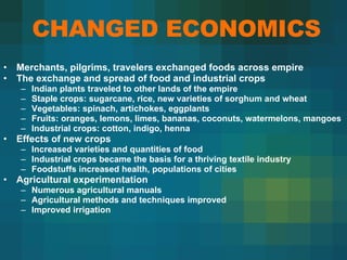 CHANGED ECONOMICS Merchants, pilgrims, travelers exchanged foods across empire The exchange and spread of food and industrial crops  Indian plants traveled to other lands of the empire  Staple crops: sugarcane, rice, new varieties of sorghum and wheat  Vegetables: spinach, artichokes, eggplants  Fruits: oranges, lemons, limes, bananas, coconuts, watermelons, mangoes  Industrial crops: cotton, indigo, henna  Effects of new crops  Increased varieties and quantities of food  Industrial crops became the basis for a thriving textile industry Foodstuffs increased health, populations of cities  Agricultural experimentation  Numerous agricultural manuals  Agricultural methods and techniques improved Improved irrigation  