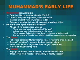 MUHAMMAD’S EARLY LIFE Muhammad  ibn Abdullah  Born in a Mecca merchant family, 570 C.E.  Difficult early life: orphaned, lived with uncle  Married a wealthy widow, Khadija, in 595  Became a merchant at age 30, exposed to various faiths  Muhammad's spiritual transformation  At age 40, he experienced visions  There was only one true god, Allah ("the god")  Allah would soon bring judgment on the world  The archangel Gabriel delivered these revelations to Muhammad  Did not intend to found a new religion, but his message became appealing  The  Quran  Followers compiled Muhammad's actual revelations after his death Quran ("recitation"), became the holy book of Islam Suras are chapters; organized from longest to shortest  A work of magnificent poetry The  Hadith Sayings attributed to Muhammad; not included in Quran Three levels from most accurate/likely to highly suspect   