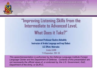This speech/presentation is authorized by the Defense Language Institute Foreign
Language Center and the Department of Defense. Contents of this presentation are
not necessarily the official views of, or endorsed by, the U.S. Government, DoD,
Department of the Army, or DLIFLC.
“Improving Listening Skills from the
Intermediate to Advanced Level,
What Does it Take?”
Assistant Professor Bushra Alshakhly
Instructor of Arabic Language and Iraqi Dialect
LLC Offutt, Nebraska
Arabic LEARN
7-9 September, 2011 CO
 