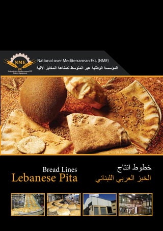 www.pitabreadnme.com info@pitabreadnme.com 009615437072 - 009611545933 009613886979 - 0096171182250
National over Mediterranean Est. (NME)
Lebanese Pita
Bread Lines
‫ﺍﻵﻟﻳﺔ‬ ‫ﺍﻟﻣﺧﺎﺑﺯ‬ ‫ﻟﺻﻧﺎﻋﺔ‬ ‫ﺍﻟﻣﺗﻭﺳﻁ‬ ‫ﻋﺑﺭ‬ ‫ﺍﻟﻭﻁﻧﻳﺔ‬ ‫ﺍﻟﻣﺅﺳﺳﺔ‬
‫ﺍﻧﺗﺎﺝ‬ ‫ﺧﻁﻭﻁ‬
‫ﺍﻟﻠﺑﻧﺎﻧﻲ‬ ‫ﺍﻟﻌﺭﺑﻲ‬ ‫ﺍﻟﺧﺑﺯ‬
 