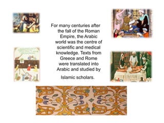 For many centuries after 
the fall of the Roman 
Empire, the Arabic 
world was the centre of 
scientific and medical 
knowledge. Texts from 
Greece and Rome 
were translated into 
Arabic and studied by 
Islamic scholars. 
 