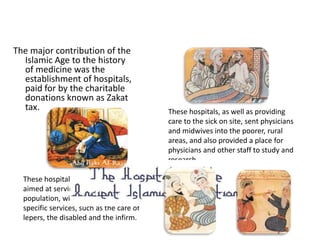 The major contribution of the 
Islamic Age to the history 
of medicine was the 
establishment of hospitals, 
paid for by the charitable 
donations known as Zakat 
tax. These hospitals, as well as providing 
care to the sick on site, sent physicians 
and midwives into the poorer, rural 
areas, and also provided a place for 
physicians and other staff to study and 
research. 
These hospitals varied in role, some 
aimed at serving the general 
population, with others providing 
specific services, such as the care of 
lepers, the disabled and the infirm. 
 