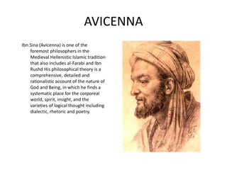 AVICENNA 
Ibn Sina (Avicenna) is one of the 
foremost philosophers in the 
Medieval Hellenistic Islamic tradition 
that also includes al-Farabi and Ibn 
Rushd His philosophical theory is a 
comprehensive, detailed and 
rationalistic account of the nature of 
God and Being, in which he finds a 
systematic place for the corporeal 
world, spirit, insight, and the 
varieties of logical thought including 
dialectic, rhetoric and poetry. 
 