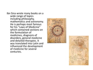 Ibn Sina wrote many books on a 
wide range of topics 
including philosophy, 
mathematics and astronomy. 
He is perhaps most famous 
for his "Laws of Medicine" 
which contained sections on 
the formulation of 
medicines, diagnosis of 
disorders, general medicine 
and detailed therapies. It 
was translated into Latin and 
influenced the development 
of medicine for several 
centuries. 
 