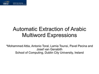 Automatic Extraction of Arabic
       Multiword Expressions
*Mohammed Attia, Antonio Toral, Lamia Tounsi, Pavel Pecina and
                    Josef van Genabith
     School of Computing, Dublin City University, Ireland
 