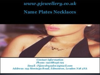 www.pjewellery.co.uk
Pjewellery provide the wide range variety of Cheap Name Necklaces, Arabic Name Necklaces,
Personalized Necklace with high quality and low price.
Name Plates Necklaces
Contact information
Phone: 02088036729
Email : Pjjewelrysales@gmail.com
Address: 193 Montagu Road, Edmonton, London N18 2NA
 
