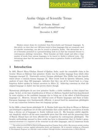 Arabic Origin of Scientific Terms
Syed Amaar Ahmad
Email: syed.a.ahmad@ieee.org∗
December 3, 2017
Abstract
Modern science draws its vocabulary from Greco-Latin and Germanic languages. In
this article, we show that over 100 stem words in these languages that are commonly used
in scientific terminology, can also be traced to primitive Arabic. Our derivations use a
set of formulae presented in a ground-breaking work in [1] that has remained obscure to
contemporary philology researchers. These formulae are fairly simple and allow a large
number of words from various languages to be traced to Arabic’s triliteral roots. Our
derivations show that the association of these stems to primitive Arabic is well before 7th
century CE.
1 Introduction
In 1895, Hazrat Mirza Ghulam Ahmad of Qadian, India, made the remarkable claim in his
treatise Minan-ur-Rahman that primitive Arabic was the mother language from which other
languages emerged [2]. Nineteenth century German philologist Max Müller had also hypoth-
esized about a common human language [3]. More recent work by Quentin Atkinson, using
analysis of more than 500 languages, indicates that they can all be traced back to a long-
forgotten dialect spoken by human ancestors in Africa [4]. Achieving consensus on what the
original language or dialect was has proven elusive though.
Mainstream philologists do not view primitive Arabic a viable candidate as that original lan-
guage. In fact, at the time of publication of Minan-ur-Rahman, Sanskrit had been hypothesized
by some scholars as the candidate language due to being one of the oldest of Indo-European
languages [1]. However, because the triliteral roots of Semitic languages and those of Indo-
European languages were fundamentally different, it proved hard for mainstream philologists
to see any connection between these two language groups.
In the 1960s, a lesser known philologist M. A. Mazhar built upon the ideas in Minan-ur-Rahman
and developed a significant set of rules and formulae that could enable the association of words
from a diverse set of languages to Arabic triliteral roots [1]. His formulae exhibit algorith-
mic simplicity which is all the more remarkable given that this work and the pioneering claim
of Hazrat Ahmad have not been afforded due recognition by contemporary philologists. The
broader methodology pursued in these works has been to demonstrate that (i) Arabic’s gram-
matical structure is a superset of the structure in all other languages, and (ii) numerous words
∗
The author received PhD in Electrical Engineering from Virginia Tech in 2014. His interests include wireless
networks, adaptive systems, applied information theory and linguistics. He is currently working as a Research
& Development Engineer on vehicular crash avoidance through wireless communications in Metro-Detroit.
1
 