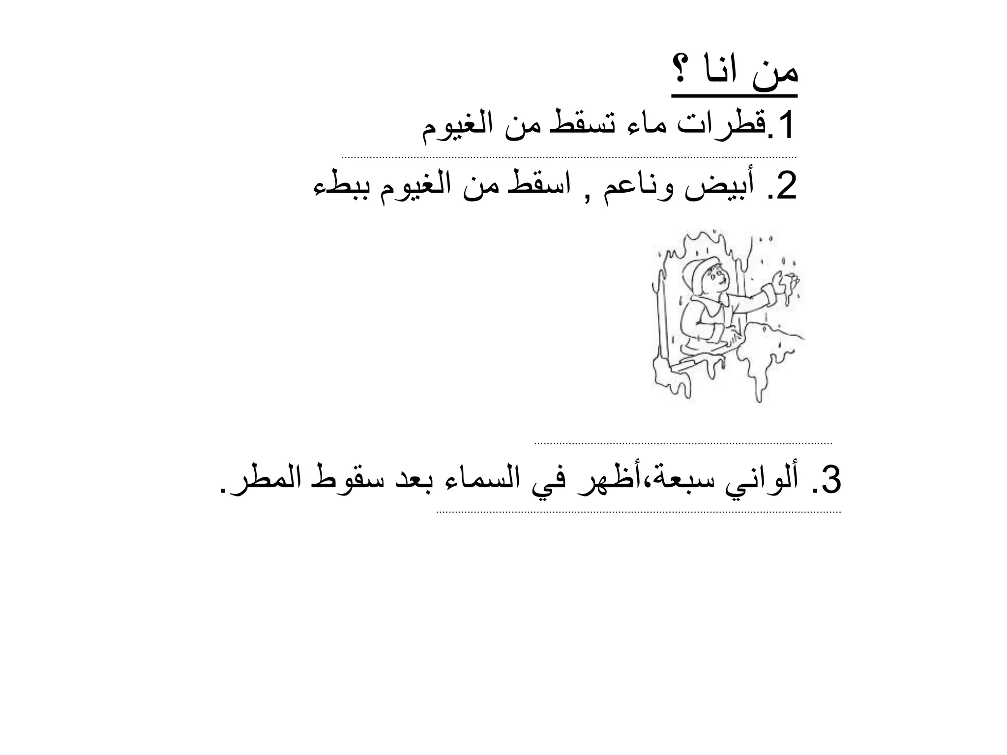 ‫؟‬ ‫انا‬ ‫من‬
1.‫الغيوم‬ ‫من‬ ‫تسقط‬ ‫ماء‬ ‫قطرات‬
.................................................................................................................................................
2.‫أ‬‫وناعم‬ ‫بيض‬,‫ببطء‬ ‫الغيوم‬ ‫من‬ ‫اسقط‬
...............................................................................................
3.‫المطر‬ ‫سقوط‬ ‫بعد‬ ‫السماء‬ ‫في‬ ‫سبعة،أظهر‬ ‫ألواني‬.
.................................................................................................................................
 