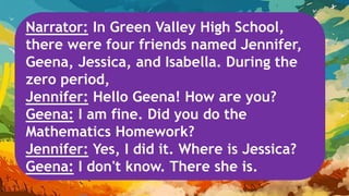Narrator: In Green Valley High School,
there were four friends named Jennifer,
Geena, Jessica, and Isabella. During the
zero period,
Jennifer: Hello Geena! How are you?
Geena: I am fine. Did you do the
Mathematics Homework?
Jennifer: Yes, I did it. Where is Jessica?
Geena: I don't know. There she is.
 