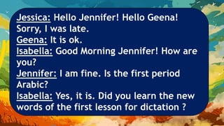 Jessica: Hello Jennifer! Hello Geena!
Sorry, I was late.
Geena: It is ok.
Isabella: Good Morning Jennifer! How are
you?
Jennifer: I am fine. Is the first period
Arabic?
Isabella: Yes, it is. Did you learn the new
words of the first lesson for dictation ?
 
