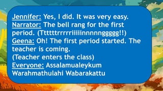Jennifer: Yes, I did. It was very easy.
Narrator: The bell rang for the first
period. (Ttttttrrrrriiiiinnnnnggggg!!)
Geena: Oh! The first period started. The
teacher is coming.
(Teacher enters the class)
Everyone: Assalamualeykum
Warahmathulahi Wabarakattu
 