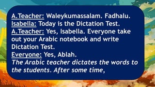 A.Teacher: Waleykumassalam. Fadhalu.
Isabella: Today is the Dictation Test.
A.Teacher: Yes, Isabella. Everyone take
out your Arabic notebook and write
Dictation Test.
Everyone: Yes, Ablah.
The Arabic teacher dictates the words to
the students. After some time,
 
