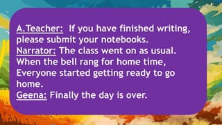 A.Teacher: If you have finished writing,
please submit your notebooks.
Narrator: The class went on as usual.
When the bell rang for home time,
Everyone started getting ready to go
home.
Geena: Finally the day is over.
 