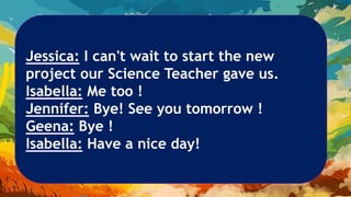Jessica: I can't wait to start the new
project our Science Teacher gave us.
Isabella: Me too !
Jennifer: Bye! See you tomorrow !
Geena: Bye !
Isabella: Have a nice day!
 