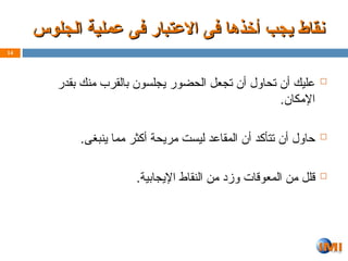 ‫الجلوس‬ ‫عملية‬ ‫فى‬ ‫االعتبار‬ ‫فى‬ ‫أخذها‬ ‫يجب‬ ‫نقاط‬
‫الجلوس‬ ‫عملية‬ ‫فى‬ ‫االعتبار‬ ‫فى‬ ‫أخذها‬ ‫يجب‬ ‫نقاط‬

‫بقدر‬ ‫منك‬ ‫بالقرب‬ ‫يجلسون‬ ‫الحضور‬ ‫تجعل‬ ‫أن‬ ‫تحاول‬ ‫أن‬ ‫عليك‬
.‫اإلمكان‬

.‫ينبغى‬ ‫مما‬ ‫أكثر‬ ‫مريحة‬ ‫ليست‬ ‫المقاعد‬ ‫أن‬ ‫تتأكد‬ ‫أن‬ ‫حاول‬

.‫اإليجابية‬ ‫النقاط‬ ‫من‬ ‫وزد‬ ‫المعوقات‬ ‫من‬ ‫قلل‬
14
 