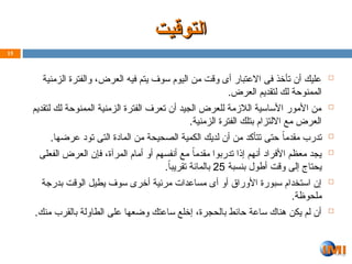 ‫التوقيت‬
‫التوقيت‬

‫الزمنية‬ ‫والفترة‬ ،‫العرض‬ ‫فيه‬ ‫يتم‬ ‫سوف‬ ‫اليوم‬ ‫من‬ ‫وقت‬ ‫أى‬ ‫االعتبار‬ ‫فى‬ ‫تأخذ‬ ‫أن‬ ‫عليك‬
.‫العرض‬ ‫لتقديم‬ ‫لك‬ ‫الممنوحة‬

‫لتقديم‬ ‫لك‬ ‫الممنوحة‬ ‫الزمنية‬ ‫الفترة‬ ‫تعرف‬ ‫أن‬ ‫الجيد‬ ‫للعرض‬ ‫الالزمة‬ ‫األساسية‬ ‫األمور‬ ‫من‬
.‫الزمنية‬ ‫الفترة‬ ‫بتلك‬ ‫االلتزام‬ ‫مع‬ ‫العرض‬

.‫عرضها‬ ‫تود‬ ‫التى‬ ‫المادة‬ ‫من‬ ‫الصحيحة‬ ‫الكمية‬ ‫لديك‬ ‫أن‬ ‫من‬ ‫تتأكد‬ ‫حتى‬ ً‫ا‬‫مقدم‬ ‫تدرب‬

‫الفعلى‬ ‫العرض‬ ‫فإن‬ ،‫المرآة‬ ‫أمام‬ ‫أو‬ ‫أنفسهم‬ ‫مع‬ ً‫مقدما‬ ‫تدربوا‬ ‫إذا‬ ‫أنهم‬ ‫األفراد‬ ‫معظم‬ ‫يجد‬
‫بنسبة‬ ‫أطول‬ ‫وقت‬ ‫إلى‬ ‫يحتاج‬
25
.ً‫ا‬‫تقريب‬ ‫بالمائة‬

‫بدرجة‬ ‫الوقت‬ ‫يطيل‬ ‫سوف‬ ‫أخرى‬ ‫مرئية‬ ‫مساعدات‬ ‫أى‬ ‫أو‬ ‫األوراق‬ ‫سبورة‬ ‫استخدام‬ ‫إن‬
.‫ملحوظة‬

.‫منك‬ ‫بالقرب‬ ‫الطاولة‬ ‫على‬ ‫وضعها‬ ‫ساعتك‬ ‫إخلع‬ ،‫بالحجرة‬ ‫حائط‬ ‫ساعة‬ ‫هناك‬ ‫يكن‬ ‫لم‬ ‫أن‬
15
 