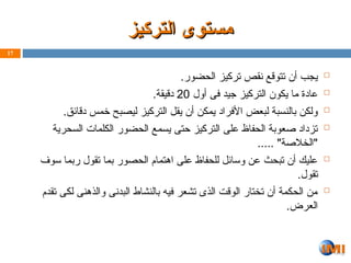 ‫التركيز‬ ‫مستوى‬
‫التركيز‬ ‫مستوى‬

.‫الحضور‬ ‫تركيز‬ ‫نقص‬ ‫تتوقع‬ ‫أن‬ ‫يجب‬

‫أول‬ ‫فى‬ ‫جيد‬ ‫التركيز‬ ‫يكون‬ ‫ما‬ ‫عادة‬
20
.‫دقيقة‬

.‫دقائق‬ ‫خمس‬ ‫ليصبح‬ ‫التركيز‬ ‫يقل‬ ‫أن‬ ‫يمكن‬ ‫األفراد‬ ‫لبعض‬ ‫بالنسبة‬ ‫ولكن‬

‫السحرية‬ ‫الكلمات‬ ‫الحضور‬ ‫يسمع‬ ‫حتى‬ ‫التركيز‬ ‫على‬ ‫الحفاظ‬ ‫صعوبة‬ ‫تزداد‬
..... "‫"الخالصة‬

‫سوف‬ ‫ربما‬ ‫تقول‬ ‫بما‬ ‫الحصور‬ ‫اهتمام‬ ‫على‬ ‫للحفاظ‬ ‫وسائل‬ ‫عن‬ ‫تبحث‬ ‫أن‬ ‫عليك‬
.‫تقول‬

‫تقدم‬ ‫لكى‬ ‫والذهنى‬ ‫البدنى‬ ‫بالنشاط‬ ‫فيه‬ ‫تشعر‬ ‫الذى‬ ‫الوقت‬ ‫تختار‬ ‫أن‬ ‫الحكمة‬ ‫من‬
.‫العرض‬
17
 