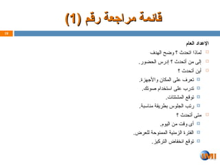 ( ‫رقم‬ ‫مراجعة‬ ‫ـمة‬‫ئ‬‫قا‬
( ‫رقم‬ ‫مراجعة‬ ‫ـمة‬‫ئ‬‫قا‬
1
1
)
)
‫العام‬ ‫اإلعداد‬

‫الهدف‬ ‫وضح‬ ‫؟‬ ‫اتحدث‬ ‫لماذا‬

.‫الحضور‬ ‫إدرس‬ ‫؟‬ ‫أتحدث‬ ‫من‬ ‫إلى‬

‫؟‬ ‫أتحدث‬ ‫أين‬

.‫واألجهزة‬ ‫المكان‬ ‫على‬ ‫تعرف‬

.‫صوتك‬ ‫استخدام‬ ‫على‬ ‫تدرب‬

.‫المشتتات‬ ‫توقع‬

.‫مناسبة‬ ‫بطريقة‬ ‫الجلوس‬ ‫ب‬Z‫ت‬‫ر‬

‫؟‬ ‫أتحدث‬ ‫متى‬

.‫اليوم‬ ‫من‬ ‫وقت‬ ‫أى‬

.‫للعرض‬ ‫الممنوحة‬ ‫الزمنية‬ ‫الفترة‬

.‫التركيز‬ ‫انخفاض‬ ‫توقع‬
18
 