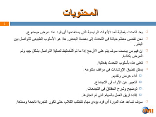 ‫المحتويات‬
‫المحتويات‬

.‫موضوع‬ ‫عرض‬ ‫عند‬ ‫فرد‬ ‫أى‬ ‫يستخدمها‬ ‫التى‬ ‫الرئيسية‬ ‫األدوات‬ ‫أحد‬ ‫بفعالية‬ ‫التحدث‬ ‫يعد‬

‫بين‬ ‫للتواصل‬ ‫الطبيعى‬ ‫األسلوب‬ ‫هو‬ ‫هذا‬ .‫البعض‬ ‫بعضنا‬ ‫إلى‬ ‫التحدث‬ ‫فى‬ ‫حياتنا‬ ‫معظم‬ ‫نقضى‬ ‫نحن‬
.‫البشر‬

‫وتم‬ ‫جيد‬ ‫بشكل‬ ‫التواصل‬ ‫لعملية‬ ‫التخطيط‬ ‫تم‬ ‫ما‬ ‫إذا‬ ‫األرجح‬ ‫على‬ ‫يتم‬ ‫سوف‬ ‫ينصت‬ ‫من‬ ‫فهم‬ ‫إن‬
.‫بكفاءة‬ ‫العرض‬

.‫بفعالية‬ ‫التحدث‬ ‫بأسلوب‬ ‫هذه‬ ‫تعنى‬

: ‫متنوعة‬ ‫مواقف‬ ‫فى‬ ‫اإلرشادات‬ ‫تطبيق‬ ‫يمكن‬

.‫وتقديم‬ ‫عرض‬ ‫أداء‬

.‫االجتماع‬ ‫فى‬ ‫اآلراء‬ ‫عن‬ ‫التعبير‬

.‫التجمعات‬ ‫فى‬ ‫الحقائق‬ ‫وشرح‬ ‫توضيح‬

.‫انجازها‬ ‫تم‬ ‫التى‬ ‫بالمهام‬ ‫العمل‬ ‫فريق‬ ‫إفادة‬

.‫وممتعة‬ ‫ناجحة‬ ‫التجربة‬ ‫تكون‬ ‫حتى‬ ،‫الكالم‬ ‫تتطلب‬ ‫مهام‬ ‫يؤدى‬ ‫فرد‬ ‫أى‬ ‫الدورة‬ ‫هذه‬ ‫تساعد‬ ‫سوف‬
2
 