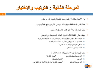 ‫واالختيار‬ ‫ـب‬‫ي‬‫الترت‬ : ‫ـلثانية‬‫ا‬ ‫المرحلة‬
‫واالختيار‬ ‫ـب‬‫ي‬‫الترت‬ : ‫ـلثانية‬‫ا‬ ‫المرحلة‬

.‫يمكن‬ ‫ما‬ ‫أقل‬ ‫الرئيسية‬ ‫النقاط‬ ‫عدد‬ ‫يكون‬ ‫أن‬ ‫بمكان‬ ‫األهمية‬ ‫من‬

‫فترة‬ ‫خالل‬
45
.‫رئيسية‬ ‫نقاط‬ ‫سبع‬ ‫من‬ ‫أكثر‬ ‫تعرض‬ ‫أال‬ ‫يجب‬ – ‫دقيقة‬

.‫العرض‬ ‫تفاصيل‬ ‫كتابة‬ ‫على‬ ً
‫ال‬‫أو‬ ‫تركز‬ ‫أن‬ ‫يجب‬

: ‫العرض‬ ‫فى‬ ‫المستخدمة‬ ‫المادة‬ ‫اختيار‬ ‫التالية‬ ‫النقاط‬ ‫تملى‬ ‫سوف‬

‫العرض؟‬ ‫بهدف‬ ‫عالقة‬ ‫لها‬ ‫ليس‬ ‫لديك‬ ‫التى‬ ‫المعلومات‬ ‫بعض‬ ‫هل‬ – ‫الهدف‬

‫؟‬ ‫بالفعل‬ ‫عنه‬ ‫تتحدث‬ ‫ما‬ ‫معظم‬ ‫يعرفون‬ ‫هل‬ Z– ‫الحضور‬

‫؟‬ ‫لى‬ ‫المخصصة‬ ‫الزمنية‬ ‫الفترة‬ ‫هى‬ ‫ما‬

.‫الممكن‬ ‫ثم‬ ‫المهم‬ ‫ثم‬ ‫األهم‬

: ‫التالى‬ ‫للنمط‬ ‫وفقا‬ ‫العرض‬ ‫ترتيب‬ ‫يتم‬ ‫أن‬ ‫يجب‬

‫تخبرهم‬ ‫سوف‬ ‫بما‬ ‫أخبرهم‬
"‫النشرة‬ ‫"موجز‬

‫أخبرهم‬
"‫بالتفصيل‬ ‫أنباءنا‬ "

‫أخبرتهم‬ ‫بما‬ ‫أخبرهم‬
‫التليفزيون‬ ‫فى‬ ‫األخبار‬ ‫نشرة‬ ‫مثل‬ ”‫النشرة‬ ‫ملخص‬ "
21
 