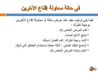 ‫اآلخرين‬ ‫إقناع‬ ‫محاولة‬ ‫حالة‬ ‫فى‬
‫اآلخرين‬ ‫إقناع‬ ‫محاولة‬ ‫حالة‬ ‫فى‬
‫اآلخرين‬ ‫إقناع‬ ‫محاولة‬ ‫أو‬ ‫حالة‬ ‫عرض‬ ‫عند‬ ‫مفيد‬ ‫ترتيب‬ ‫يلى‬ ‫فيما‬
: ‫نظرك‬ ‫بوجهة‬

. ‫بك‬ ‫الخاص‬ ‫العرض‬ ‫قدم‬

.‫االعتراضات‬ ‫توقع‬

‫أسبابك‬ ‫أفضل‬ ‫قدم‬ : ‫نظرك‬ ‫وجهة‬ ‫أثبت‬

.‫لديك‬ ‫التى‬ ‫الحقائق‬ ‫باستخدام‬ ‫عملية‬ ‫أمثلة‬ : ‫العملى‬ ‫دليلك‬ ‫أوضح‬

.‫بك‬ ‫الخاص‬ ‫العرض‬ ‫بإعادة‬ ‫اختم‬
23
 