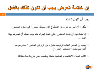 ‫بالفعل‬ ‫كذلك‬ ‫تكون‬ ‫أن‬ ‫ـجب‬‫ي‬ ‫العرض‬ ‫خاتمة‬ ‫إن‬
‫بالفعل‬ ‫كذلك‬ ‫تكون‬ ‫أن‬ ‫ـجب‬‫ي‬ ‫العرض‬ ‫خاتمة‬ ‫إن‬
‫شاملة‬ ‫تكون‬ ‫أن‬ ‫يجب‬

: ‫تذكر‬
.‫الحضور‬ ‫ذاكرة‬ ‫فى‬ ً‫ا‬‫محفور‬ ‫سيظل‬ ‫الذى‬ ‫االنطباع‬ ‫هو‬ ‫تقول‬ ‫ما‬ ‫آخر‬ ‫أن‬

‫بهذا‬ ‫تخبرهم‬ ‫أن‬ ‫عليك‬ ‫يجب‬ ،‫ما‬ ‫إجراء‬ ‫اتخاذ‬ ‫على‬ ‫الحضور‬ ‫تحث‬ ‫أن‬ ‫تود‬ ‫كنت‬ ‫إذا‬
.‫اإلجراء‬

‫بما‬ ‫بأخبرهم‬ " ‫الخاص‬ ‫الروتين‬ ‫من‬ ‫كجزء‬ ‫الرئيسية‬ ‫النقاط‬ ‫تلخص‬ ‫أن‬ ‫يجب‬
) ‫النشرة‬ ‫(ملخص‬ "‫بالفعل‬ ‫أخبرتهم‬

.‫مالحظاتك‬ ‫كروت‬ ‫على‬ ‫وضعها‬ ‫كاملة‬ ‫والختامية‬ ‫االفتتاحية‬ ‫الجمل‬ ‫اكتب‬
26
 