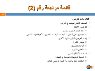 ( ‫رقم‬ ‫مراجعة‬ ‫ـمة‬‫ئ‬‫قا‬
( ‫رقم‬ ‫مراجعة‬ ‫ـمة‬‫ئ‬‫قا‬
2
2
)
)
‫العرض‬ ‫مادة‬ ‫إعداد‬

.‫العرض‬ ‫لموضوع‬ ‫الذهنى‬ ‫العصف‬

‫واالختيار‬ ‫الترتيب‬

.‫مناسب‬ ‫الرئيسية‬ ‫النقاط‬ ‫عدد‬

.‫فالممكن‬ ‫فالمهم‬ ‫األهم‬ ،‫الحضور‬ ، ‫الوقت‬ ، ‫الهدف‬ – ‫أساس‬ ‫على‬ ‫االختيار‬

:‫األخبار‬ ‫نشرة‬ ‫بأسلوب‬ ‫العرض‬ ‫إعداد‬

.‫النشرة‬ ‫موجز‬

.‫بالتفصيل‬ ‫أنباءنا‬

.‫النشرة‬ ‫ملخص‬

‫والصور‬ ‫األمثلة‬ ‫استخدام‬

.‫المعقدة‬ ‫أو‬ ‫الصعبة‬ ‫المعلومات‬ ‫تبسيط‬

.‫النقاط‬ ‫لتوضيح‬ ‫الحياة‬ ‫من‬ ‫واقعية‬ ‫أمثلة‬ ‫استخدام‬
28
 