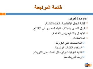 ‫المراجعة‬ ‫قائمة‬
‫المراجعة‬ ‫قائمة‬
‫العرض‬ ‫مادة‬ ‫إعداد‬

.‫كاملة‬ ‫والخاتمة‬ ‫االفتتاحية‬ ‫ل‬Z‫م‬‫الج‬ ‫كتابة‬

.‫االقتتاح‬ ‫فى‬ ‫الحضور‬ ‫انتباه‬ ‫واجتذاب‬ ‫التحدى‬ ‫قبول‬

.‫الخاتمة‬ ‫فى‬ ‫والتلخيص‬ ‫االجمال‬

: ‫المالحظات‬

.‫روت‬Z‫ك‬‫ال‬ ‫على‬ ‫المالحظات‬

.‫الرئيسية‬ ‫الكلمات‬ ‫استخدام‬

.‫روت‬Z‫ك‬‫ال‬ ‫على‬ ‫لنفسك‬ ‫والرسائل‬ ‫التوقيتات‬ ‫كتابة‬

.ً‫ا‬‫مع‬ ‫الكروت‬ ‫ربط‬
29
 