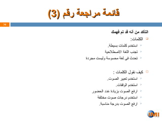 ( ‫رقم‬ ‫مراجعة‬ ‫ـمة‬‫ئ‬‫قا‬
( ‫رقم‬ ‫مراجعة‬ ‫ـمة‬‫ئ‬‫قا‬
3
3
)
)
‫فهمك‬ ‫تم‬ ‫قد‬ ‫أنه‬ ‫من‬ ‫التأكد‬

:‫الكلمات‬

.‫بسيطة‬ ‫كلمات‬ ‫استخدم‬

‫طالحية‬Z‫ص‬‫اال‬ ‫اللغة‬ ‫تجنب‬

‫مجردة‬ ‫وليست‬ ‫محسوسة‬ ‫لغة‬ ‫فى‬ ‫تحدث‬

: ‫الكلمات‬ ‫نقول‬ ‫كيف‬

.‫الصوت‬ ‫تعبير‬ ‫استخدم‬

.‫الوقفات‬ ‫استخدم‬

‫الحضور‬ ‫عدد‬ ‫بزيادة‬ ‫الصوت‬ ‫ارفع‬

‫مختلفة‬ ‫صوت‬ ‫درجات‬ ‫استخدم‬

.‫مناسبة‬ ‫بدرجة‬ ‫الصوت‬ ‫ارفع‬
34
 