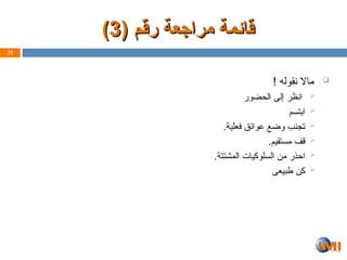 ( ‫رقم‬ ‫مراجعة‬ ‫ـمة‬‫ئ‬‫قا‬
( ‫رقم‬ ‫مراجعة‬ ‫ـمة‬‫ئ‬‫قا‬
3
3
)
)

! ‫نقوله‬ ‫ماال‬

‫الحضور‬ ‫إلى‬ ‫انظر‬

‫ابتسم‬

.‫فعلية‬ ‫عوائق‬ ‫وضع‬ ‫تجنب‬

.‫مستقيم‬ ‫قف‬

.‫المشتتة‬ ‫السلوكيات‬ ‫من‬ ‫احذر‬

‫طبيعى‬ ‫كن‬
35
 