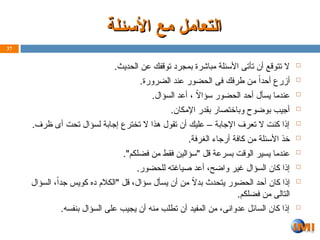 ‫األسئلة‬ ‫مع‬ ‫التعامل‬
‫األسئلة‬ ‫مع‬ ‫التعامل‬

.‫الحديث‬ ‫عن‬ ‫توقفك‬ ‫بمجرد‬ ‫مباشرة‬ ‫األسئلة‬ ‫تأتى‬ ‫أن‬ ‫تتوقع‬ ‫ال‬

.‫الضرورة‬ ‫عند‬ ‫الحضور‬ ‫فى‬ ‫طرفك‬ ‫من‬ ً‫أحدا‬ ‫أزرع‬

.‫السؤال‬ ‫أعد‬ ، ً
‫ال‬‫سؤا‬ ‫الحضور‬ ‫أحد‬ ‫يسأل‬ ‫عندما‬

.‫اإلمكان‬ ‫بقدر‬ ‫وباختصار‬ ‫بوضوح‬ ‫أجيب‬

.‫ظرف‬ ‫أى‬ ‫تحت‬ ‫لسؤال‬ ‫إجابة‬ ‫تخترع‬ ‫ال‬ ‫هذا‬ ‫تقول‬ ‫أن‬ ‫عليك‬ – ‫اإلجابة‬ ‫تعرف‬ ‫ال‬ ‫كنت‬ ‫إذا‬

.‫الغرفة‬ ‫أرجاء‬ ‫كافة‬ ‫من‬ ‫األسئلة‬ ‫خذ‬

."‫فضلكم‬ ‫من‬ ‫فقط‬ ‫"سؤالين‬ ‫قل‬ ‫بسرعة‬ ‫الوقت‬ ‫يسير‬ ‫عندما‬

.‫للحضور‬ ‫صياغته‬ ‫أعد‬ ،‫واضح‬ ‫غير‬ ‫السؤال‬ ‫كان‬ ‫إذا‬

‫السؤال‬ ،ً‫ا‬‫جد‬ ‫كويس‬ ‫ده‬ ‫"الكالم‬ ‫قل‬ ،‫سؤال‬ ‫يسأل‬ ‫أن‬ ‫من‬ ً
‫ال‬‫بد‬ ‫يتحدث‬ ‫الحضور‬ ‫أحد‬ ‫كان‬ ‫إذا‬
.‫فضلكم‬ ‫من‬ ‫التالى‬

.‫بنفسه‬ ‫السؤال‬ ‫على‬ ‫يجيب‬ ‫أن‬ ‫منه‬ ‫تطلب‬ ‫أن‬ ‫المفيد‬ ‫من‬ ،‫عدوانى‬ ‫السائل‬ ‫كان‬ ‫إذا‬
37
 