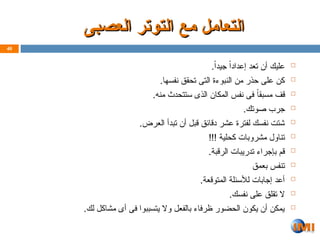 ‫العصبى‬ ‫التوتر‬ ‫مع‬ ‫التعامل‬
‫العصبى‬ ‫التوتر‬ ‫مع‬ ‫التعامل‬

.ً‫ا‬‫جيد‬ ً‫ا‬‫إعداد‬ ‫تعد‬ ‫أن‬ ‫عليك‬

.‫نفسها‬ ‫تحقق‬ ‫التى‬ ‫النبوءة‬ ‫من‬ ‫حذر‬ ‫على‬ ‫كن‬

.‫منه‬ ‫ستتحدث‬ ‫الذى‬ ‫المكان‬ ‫نفس‬ ‫فى‬ ً‫ا‬‫مسبق‬ ‫قف‬

.‫صوتك‬ ‫جرب‬

.‫العرض‬ ‫تبدأ‬ ‫أن‬ ‫قبل‬ ‫دقائق‬ ‫عشر‬ ‫لفترة‬ ‫نفسك‬ ‫شتت‬

!!! ‫كحلية‬ ‫مشروبات‬ ‫تناول‬

.‫الرقبة‬ ‫تدريبات‬ ‫بإجراء‬ ‫قم‬

‫بعمق‬ ‫تنفس‬

.‫المتوقعة‬ ‫لألسئلة‬ ‫إجابات‬ ‫أعد‬

.‫نفسك‬ ‫على‬ ‫تقلق‬ ‫ال‬

.‫لك‬ ‫مشاكل‬ ‫أى‬ ‫فى‬ ‫يتسببوا‬ ‫وال‬ ‫بالفعل‬ ‫ظرفاء‬ ‫الحضور‬ ‫يكون‬ ‫أن‬ ‫يمكن‬
40
 