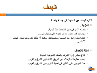 ‫واحدة‬ ‫جملة‬ ‫فى‬ ‫الحديث‬ ‫من‬ ‫الهدف‬ ‫اكتب‬
‫واحدة‬ ‫جملة‬ ‫فى‬ ‫الحديث‬ ‫من‬ ‫الهدف‬ ‫اكتب‬

: ‫المزايا‬

.‫البداية‬ ‫منذ‬ ‫المتحدث‬ ‫ذهن‬ ‫فى‬ ‫األمر‬ ‫يتضح‬

.‫الهدف‬ ‫تحقيق‬ ‫على‬ ‫تقديمه‬ ‫يتم‬ ‫ما‬ ‫اختيار‬ ‫يتوقف‬ ‫سوف‬

‫الهدف‬ ‫تحقق‬ ‫سوف‬ ‫أنك‬ ‫تتأكد‬ ‫أن‬ ‫يمكنك‬ ،‫بمالحظاتك‬ ‫الخاصة‬ ‫الكروت‬ ‫تكتمل‬ ‫عندما‬
.‫األساسى‬

: ‫لألهداف‬ ‫أمثلة‬

.‫الجديدة‬ ‫التسويقية‬ ‫بالخطة‬ ‫الشركة‬ ‫إدارة‬ ‫مجلس‬ ‫إقناع‬

.‫والغرب‬ ‫الشرق‬ ‫بين‬ ‫الثقافية‬ ‫الفروق‬ ‫عن‬ ‫للزمالء‬ ‫معلومات‬ ‫إعطاء‬

.‫والغرب‬ ‫الشرق‬ ‫بين‬ ‫التقريب‬ ‫أهمية‬ ‫فى‬ ‫التفكير‬ ‫على‬ ‫الغربيين‬ ‫حث‬
7
‫الهدف‬
‫الهدف‬
 