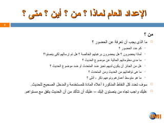 ‫؟‬ ‫من‬

‫؟‬ ‫الحضور‬ ‫عن‬ ‫تعرفة‬ ‫أن‬ ‫يجب‬ ‫الذى‬ ‫ما‬

‫؟‬ ‫الحضور‬ ‫دد‬Z‫ع‬ ‫كم‬

‫ينصتوا؟‬ ‫لكى‬ ‫إرسالهم‬ ‫تم‬ ‫هل‬ ‫؟‬ ‫الخالصة‬ ‫برغبتهم‬ ‫يحضرون‬ ‫هل‬ ‫؟‬ ‫يحضرون‬ ‫لماذا‬

‫؟‬ ‫الحديث‬ ‫موضوع‬ ‫عن‬ ‫الحالية‬ ‫معلوماتهم‬ ‫مدى‬ ‫ما‬

‫؟‬ ‫الحديث‬ ‫موضوع‬ ‫ضد‬ ‫أو‬ ‫المتحدث‬ ‫ضد‬ ‫تحيز‬ ‫لديهم‬ Z‫ن‬‫يكو‬ ‫أن‬ ‫الجائز‬ ‫من‬ ‫هل‬

‫؟‬ ‫المتحدث‬ ‫ومن‬ ‫الحديث‬ ‫من‬ ‫توقعاتهم‬ ‫هى‬ ‫ما‬

‫؟‬ ‫أنثى‬ ، ‫ذكر‬ ‫ونوعهم‬ ‫أعمارهم‬ ‫متوسط‬ ‫هو‬ ‫ما‬

.‫للحديث‬ ‫الصحيح‬ ‫والمدخل‬ ‫لمستخدمة‬Z‫ا‬ ‫المادة‬ ‫أعاله‬ ‫المذكورة‬ ‫النقاط‬ ‫كل‬ ‫تحدد‬ ‫سوف‬

.‫مستواهم‬ ‫مع‬ ‫يتفق‬ ‫الحديث‬ ‫أن‬ ‫من‬ ‫تتأكد‬ ‫أن‬ ‫عليك‬ – ‫إليك‬ ‫ينصتون‬ ‫من‬ ‫تجاه‬ ‫واجب‬ ‫عليك‬
8
‫؟‬ ‫متى‬ ‫؟‬ ‫أين‬ ‫؟‬ ‫من‬ ‫؟‬ ‫لماذا‬ ‫العام‬ ‫اإلعداد‬
‫؟‬ ‫متى‬ ‫؟‬ ‫أين‬ ‫؟‬ ‫من‬ ‫؟‬ ‫لماذا‬ ‫العام‬ ‫اإلعداد‬
 