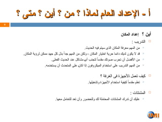 ‫؟‬ ‫أين‬
‫المكان‬ ‫إعداد‬

: ‫التدريب‬

.‫الحديث‬ ‫فيه‬ ‫سيتم‬ ‫الذى‬ ‫المكان‬ ‫معرفة‬ ‫المهم‬ ‫من‬

.‫المكان‬ ‫لرؤية‬ ‫ممكن‬ ‫جهد‬ ‫كل‬ ‫بذل‬ ً‫جدا‬ ‫المهم‬ ‫من‬ ‫ولكن‬ ، ‫المكان‬ ‫اختيار‬ ‫حرية‬ ‫دائما‬ ‫لديك‬ ‫يكون‬ ‫ال‬ ‫قد‬

.‫الفعلى‬ ‫الحديث‬ ‫عند‬ ‫مشاكل‬ Z‫ى‬‫أ‬ ‫لتجنب‬ ً‫ا‬‫مقدم‬ ‫صوتك‬ ‫تجرب‬ ‫أن‬ ‫األفضل‬ ‫من‬

.‫يستخدمه‬ ‫أن‬ ‫المتحدث‬ ‫على‬ Z‫ن‬‫كا‬ ‫إذا‬ ‫الميكروفون‬ ‫استخدام‬ ‫على‬ ‫التدريب‬ ‫المهم‬ ‫من‬

‫؟‬ ‫الغرفة‬ ‫فى‬ ‫ألجهزة‬Z‫ا‬ ‫تعمل‬ ‫كيف‬

.‫وتشغيلها‬ ‫األجهزة‬ ‫استخدام‬ ‫كيفية‬ ً‫مقدما‬ ‫تعلم‬

: ‫المشتتات‬

.‫معها‬ ‫للتعامل‬ ‫تعد‬ ‫وأن‬ ‫وللحضور‬ ‫لك‬ ‫المحتملة‬ ‫المشتتات‬ ‫تدرك‬ ‫أن‬ ‫عليك‬
9
‫؟‬ ‫متى‬ ‫؟‬ ‫أين‬ ‫؟‬ ‫من‬ ‫؟‬ ‫لماذا‬ ‫العام‬ ‫اإلعداد‬ - ‫أ‬
‫؟‬ ‫متى‬ ‫؟‬ ‫أين‬ ‫؟‬ ‫من‬ ‫؟‬ ‫لماذا‬ ‫العام‬ ‫اإلعداد‬ - ‫أ‬
 