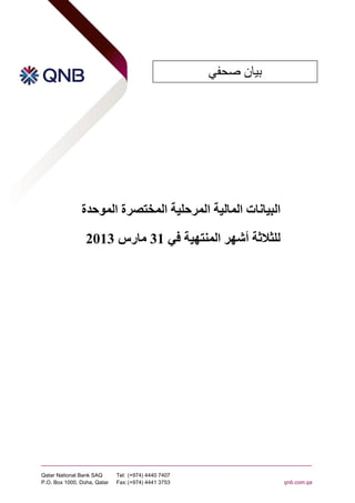 ‫بيان صحفي‬




               ‫البيانات المالية المرحلية المختصرة الموحدة‬

                 ‫للثالثة أشهر المنتهية في 13 مارس 3102‬




‫‪Qatar National Bank SAQ‬‬      ‫7047 0444 )479+( :‪Tel‬‬
‫‪P.O. Box 1000, Doha, Qatar‬‬   ‫3573 1444 )479+( :‪Fax‬‬               ‫‪qnb.com.qa‬‬
 