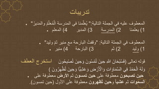 ● ‫التالية‬ ‫الجملة‬ ‫في‬ ‫عليه‬ ‫المعطوف‬
":
‫و‬ ُ‫م‬ّ‫ل‬َ‫ع‬ُ‫م‬ْ‫ال‬ ‫المدرسة‬ ‫في‬ ‫منا‬ّ‫ل‬َ‫ع‬ُ‫ي‬
ُ‫المدير‬
"
● 1
)
‫يعلمنا‬
2
)
‫المدرسة‬
3
)
‫المدير‬
4
)
‫المعلم‬
● ‫التالية‬ ‫الجملة‬ ‫في‬ ‫المعطوف‬
" :
‫وليد‬ ّ‫م‬‫ث‬ ‫منير‬ ‫مع‬ ‫البارحة‬ ُ‫وقفت‬
"
● 1
)
‫وليد‬
2
)
‫ثم‬
3
)
‫البارحة‬
4
)
‫منير‬
‫العطف‬ ‫استخرج‬ ‫تعالى‬ ‫قوله‬
(
َ‫ون‬ُ‫س‬ْ‫م‬ُ‫ت‬ َ‫ين‬ ِ‫ح‬ ِ ‫ه‬
‫َّللا‬ َ‫ان‬َ‫ح‬ْ‫ب‬ُ‫س‬َ‫ف‬
َ‫ون‬ُ‫ح‬ِ‫ب‬ْ‫ص‬ُ‫ت‬ َ‫ين‬ ِ‫ح‬ َ‫و‬
‫ي‬ ِ‫ح‬ َ‫و‬ ‫ا‬‫ي‬ِ‫ش‬َ‫ع‬ َ‫و‬ ِ
‫ض‬ ْ‫ر‬َ ْ
‫األ‬ َ‫و‬ ِ‫ت‬‫ا‬ َ‫او‬َ‫م‬‫ه‬‫س‬‫ال‬ ‫ي‬ِ‫ف‬ ُ‫د‬ْ‫م‬َ‫ح‬ْ‫ال‬ ُ‫ه‬َ‫ل‬ َ‫و‬
َ‫ون‬ُ‫ر‬ِ‫ه‬ْ‫ظ‬ُ‫ت‬ َ‫ن‬
)
● ‫تصبحون‬ ‫حين‬
‫على‬ ‫معطوفة‬
‫تمسون‬ ‫حين‬
‫ثم‬
‫األرض‬
‫على‬ ‫معطوفة‬
‫السموات‬
‫ثم‬
ً‫ا‬‫عشي‬
‫و‬
‫ظهرون‬ُ‫ت‬ ‫حين‬
‫األول‬ ‫على‬ ‫معطوفة‬
(
‫تمسون‬ ‫حين‬
.)
‫تدريبات‬
 