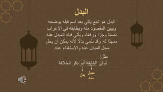 ‫يوضحه‬ ‫قبله‬ ‫اسم‬ ‫بعد‬ ‫يأتي‬ ‫تابع‬ ‫هو‬ ‫البدل‬
‫اإلعراب‬ ‫في‬ ‫ويطابقه‬ ‫منه‬ ‫المقصود‬ ‫ويبين‬
‫المبدل‬ ‫قبله‬ ‫ويأتي‬ ،‫ا‬ً‫ع‬‫ورف‬ ‫ا‬ً‫وجر‬ ‫ا‬ً‫ب‬‫نص‬
‫عنه‬
‫له‬ ‫ًا‬‫د‬‫ممه‬
.
‫يحل‬ ‫أن‬ ‫يمكن‬ ‫ألنه‬ ً
‫بدال‬ ‫مي‬ُ‫س‬ ‫وقد‬
‫عنه‬ ‫واالستغناء‬ ‫عنه‬ ‫المبدل‬ ‫محل‬
.
‫البدل‬
‫مثل‬
:
‫الخال‬ ‫بكر‬ ‫أبو‬ ‫الخليفة‬ ‫تولى‬
‫فة‬
‫بدل‬ ‫م‬
‫بدل‬
‫منه‬
 